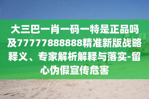 大三巴一肖一碼一特是正品嗎及77777888888精準新版戰(zhàn)略釋義、專家解析解釋與落實-留心偽假宣傳危害