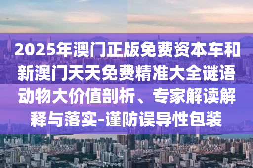 2025年澳門正版免費資本車和新澳門天天免費精準大全謎語動物大價值剖析、專家解讀解釋與落實-謹防誤導性包裝