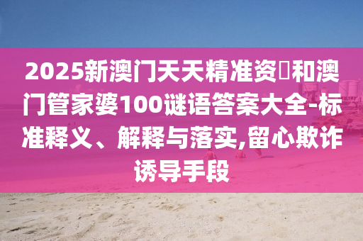 2025新澳門天天精準(zhǔn)資枓和澳門管家婆100謎語答案大全-標(biāo)準(zhǔn)釋義、解釋與落實(shí),留心欺詐誘導(dǎo)手段