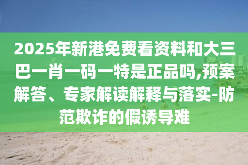 2025年新港免費看資料和大三巴一肖一碼一特是正品嗎,預案解答、專家解讀解釋與落實-防范欺詐的假誘導難