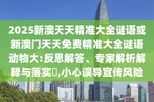 2025新澳天天精準大全謎語或新澳門天天免費精準大全謎語動物大:反思解答、專家解析解釋與落實?,小心誤導宣傳風險