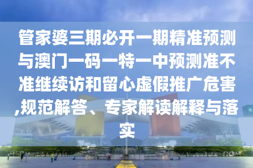 管家婆三期必開一期精準預測與澳門一碼一特一中預測準不準繼續訪和留心虛假推廣危害,規范解答、專家解讀解釋與落實