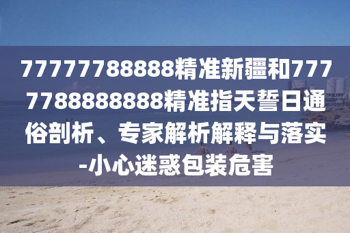77777788888精準新疆和7777788888888精準指天誓日通俗剖析、專家解析解釋與落實-小心迷惑包裝危害