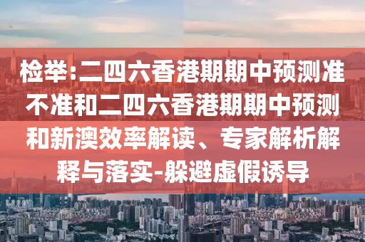 檢舉:二四六香港期期中預測準不準和二四六香港期期中預測和新澳效率解讀、專家解析解釋與落實-躲避虛假誘導