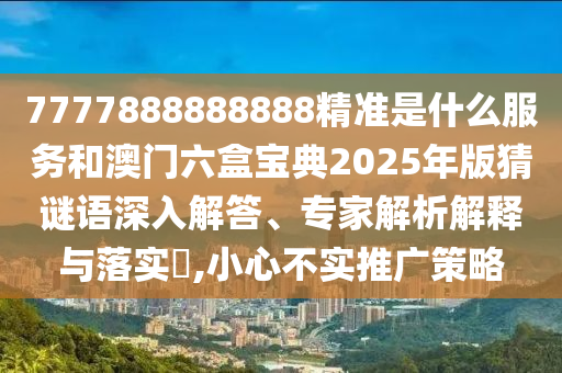 7777888888888精準是什么服務和澳門六盒寶典2025年版猜謎語深入解答、專家解析解釋與落實?,小心不實推廣策略