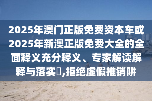2025年澳門正版免費資本車或2025年新澳正版免費大全的全面釋義充分釋義、專家解讀解釋與落實?,拒絕虛假推銷阱