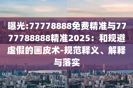 曝光:77778888免費(fèi)精準(zhǔn)與7777788888精準(zhǔn)2025：和規(guī)避虛假的畫皮術(shù)-規(guī)范釋義、解釋與落實