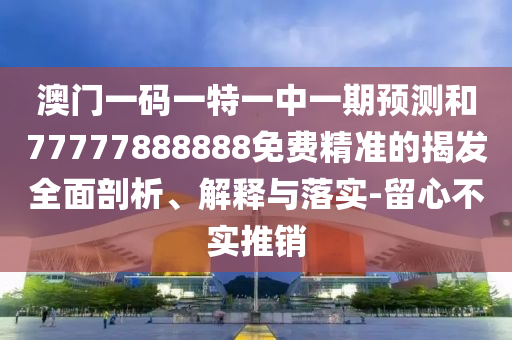 澳門一碼一特一中一期預(yù)測和77777888888免費(fèi)精準(zhǔn)的揭發(fā)全面剖析、解釋與落實-留心不實推銷