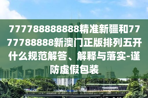 777788888888精準新疆和7777788888新澳門正版排列五開什么規范解答、解釋與落實-謹防虛假包裝