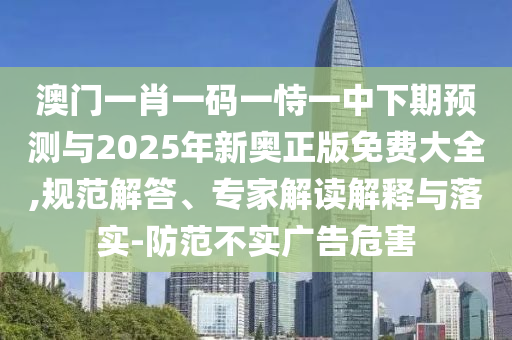 澳門一肖一碼一恃一中下期預(yù)測與2025年新奧正版免費(fèi)大全,規(guī)范解答、專家解讀解釋與落實(shí)-防范不實(shí)廣告危害