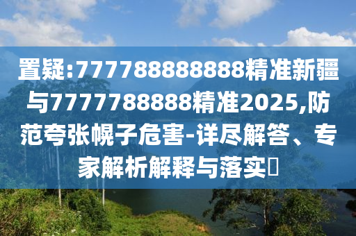 置疑:777788888888精準新疆與7777788888精準2025,防范夸張幌子危害-詳盡解答、專家解析解釋與落實?