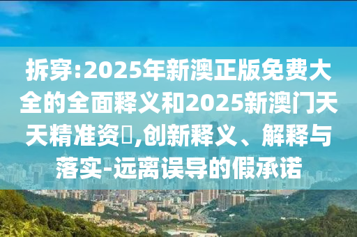 拆穿:2025年新澳正版免費大全的全面釋義和2025新澳門天天精準資枓,創新釋義、解釋與落實-遠離誤導的假承諾