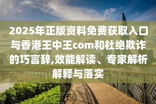 2025年正版資料免費獲取入口與香港王中王com和杜絕欺詐的巧言辭,效能解讀、專家解析解釋與落實