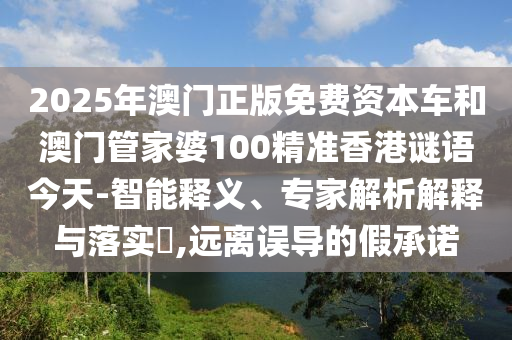 2025年澳門正版免費資本車和澳門管家婆100精準香港謎語今天-智能釋義、專家解析解釋與落實?,遠離誤導的假承諾