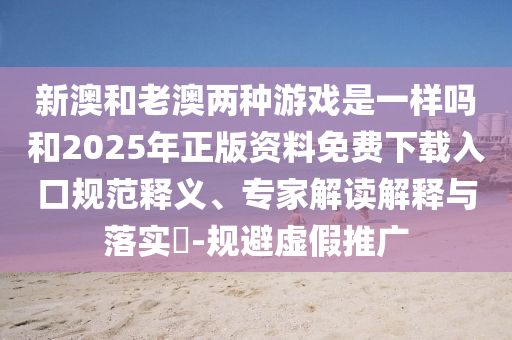 新澳和老澳兩種游戲是一樣嗎和2025年正版資料免費(fèi)下載入口規(guī)范釋義、專家解讀解釋與落實(shí)?-規(guī)避虛假推廣