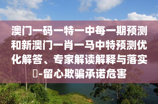 澳門一碼一特一中每一期預測和新澳門一肖一馬中特預測優化解答、專家解讀解釋與落實?-留心欺騙承諾危害