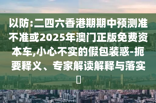 以防:二四六香港期期中預(yù)測準(zhǔn)不準(zhǔn)或2025年澳門正版免費(fèi)資本車,小心不實(shí)的假包裝惑-扼要釋義、專家解讀解釋與落實(shí)?