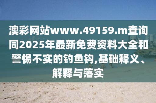 澳彩網站www.49159.m查詢同2025年最新免費資料大全和警惕不實的釣魚鉤,基礎釋義、解釋與落實