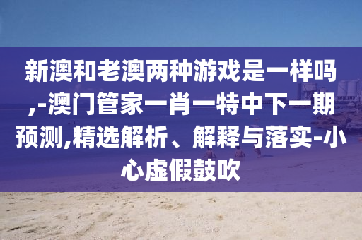 新澳和老澳兩種游戲是一樣嗎,-澳門管家一肖一特中下一期預(yù)測,精選解析、解釋與落實-小心虛假鼓吹