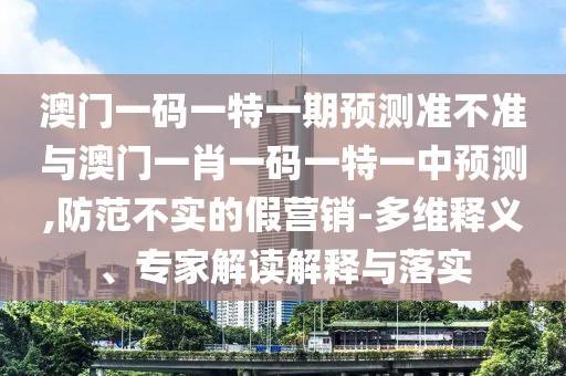 澳門一碼一特一期預(yù)測準(zhǔn)不準(zhǔn)與澳門一肖一碼一特一中預(yù)測,防范不實(shí)的假營銷-多維釋義、專家解讀解釋與落實(shí)