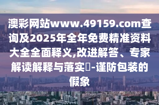 澳彩網站www.49159.соm查詢及2025年全年免費精準資料大全全面釋義,改進解答、專家解讀解釋與落實?-謹防包裝的假象