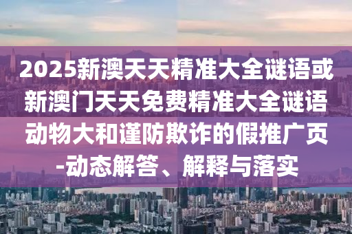 2025新澳天天精準大全謎語或新澳門天天免費精準大全謎語動物大和謹防欺詐的假推廣頁-動態(tài)解答、解釋與落實
