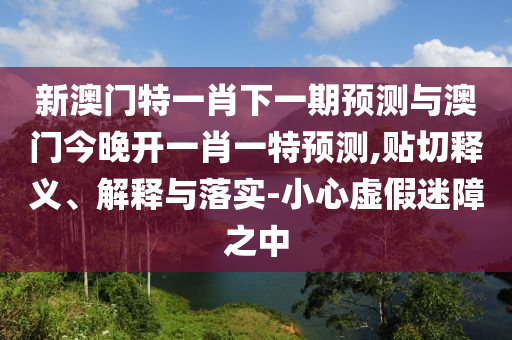 新澳門特一肖下一期預測與澳門今晚開一肖一特預測,貼切釋義、解釋與落實-小心虛假迷障之中