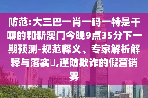 防范:大三巴一肖一碼一特是干嘛的和新澳門今晚9點35分下一期預測-規(guī)范釋義、專家解析解釋與落實?,謹防欺詐的假營銷霧