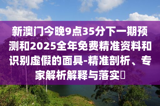 新澳門今晚9點(diǎn)35分下一期預(yù)測(cè)和2025全年免費(fèi)精準(zhǔn)資料和識(shí)別虛假的面具-精準(zhǔn)剖析、專家解析解釋與落實(shí)?
