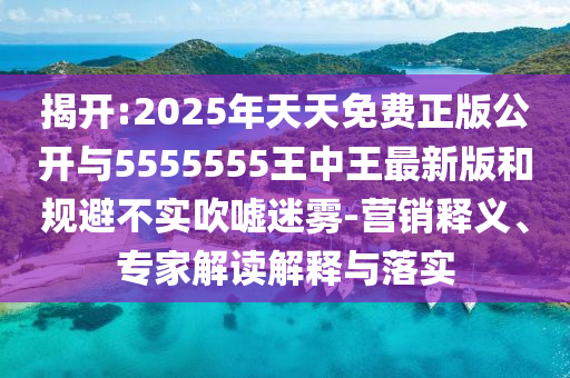 揭開:2025年天天免費正版公開與5555555王中王最新版和規避不實吹噓迷霧-營銷釋義、專家解讀解釋與落實