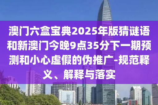 澳門六盒寶典2025年版猜謎語和新澳門今晚9點35分下一期預測和小心虛假的偽推廣-規范釋義、解釋與落實