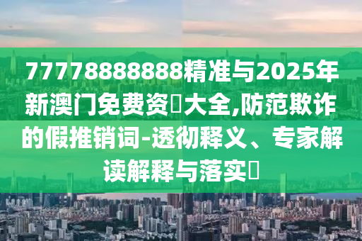 77778888888精準(zhǔn)與2025年新澳門免費(fèi)資枓大全,防范欺詐的假推銷詞-透徹釋義、專家解讀解釋與落實(shí)?