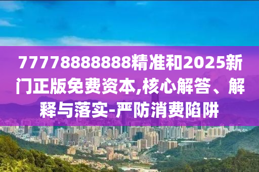 77778888888精準和2025新門正版免費資本,核心解答、解釋與落實-嚴防消費陷阱