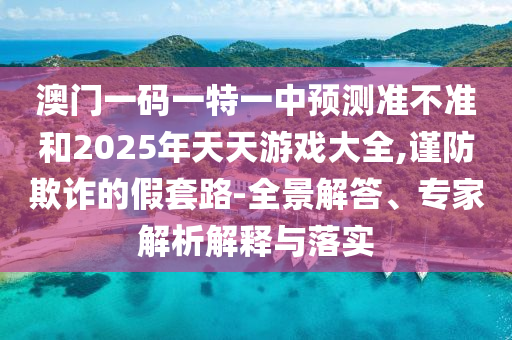 澳門一碼一特一中預測準不準和2025年天天游戲大全,謹防欺詐的假套路-全景解答、專家解析解釋與落實