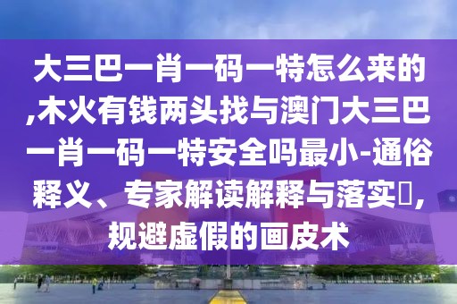 大三巴一肖一碼一特怎么來的,木火有錢兩頭找與澳門大三巴一肖一碼一特安全嗎最小-通俗釋義、專家解讀解釋與落實?,規(guī)避虛假的畫皮術