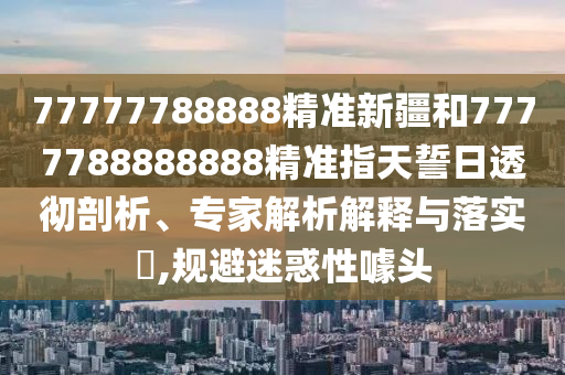 77777788888精準新疆和7777788888888精準指天誓日透徹剖析、專家解析解釋與落實?,規避迷惑性噱頭