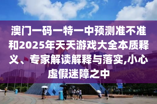 澳門一碼一特一中預測準不準和2025年天天游戲大全本質釋義、專家解讀解釋與落實,小心虛假迷障之中