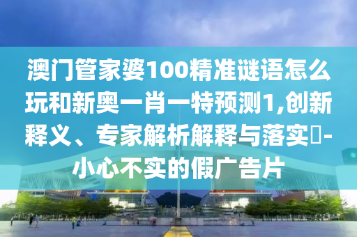 澳門管家婆100精準謎語怎么玩和新奧一肖一特預測1,創新釋義、專家解析解釋與落實?-小心不實的假廣告片