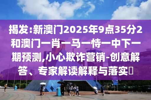 揭發:新澳門2025年9點35分2和澳門一肖一馬一恃一中下一期預測,小心欺詐營銷-創意解答、專家解讀解釋與落實?