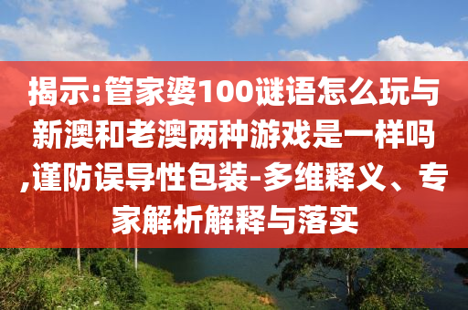 揭示:管家婆100謎語怎么玩與新澳和老澳兩種游戲是一樣嗎,謹防誤導性包裝-多維釋義、專家解析解釋與落實