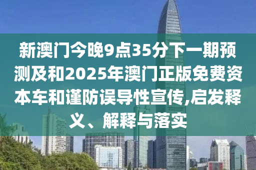 新澳門今晚9點35分下一期預測及和2025年澳門正版免費資本車和謹防誤導性宣傳,啟發釋義、解釋與落實
