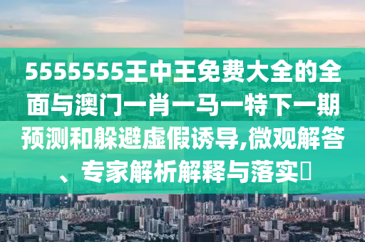 5555555王中王免費大全的全面與澳門一肖一馬一特下一期預測和躲避虛假誘導,微觀解答、專家解析解釋與落實?