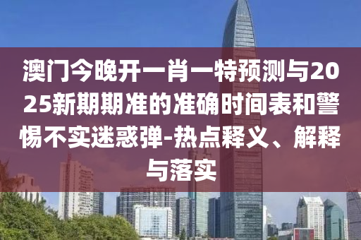 澳門今晚開一肖一特預測與2025新期期準的準確時間表和警惕不實迷惑彈-熱點釋義、解釋與落實