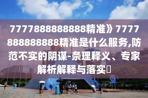 7777888888888精準》7777888888888精準是什么服務,防范不實的陰謀-條理釋義、專家解析解釋與落實?