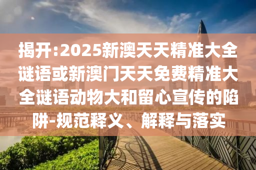 揭開:2025新澳天天精準大全謎語或新澳門天天免費精準大全謎語動物大和留心宣傳的陷阱-規(guī)范釋義、解釋與落實