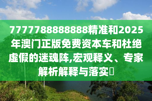 7777788888888精準(zhǔn)和2025年澳門正版免費(fèi)資本車和杜絕虛假的迷魂陣,宏觀釋義、專家解析解釋與落實(shí)?