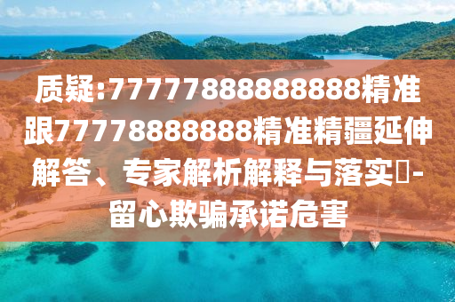 質疑:77777888888888精準跟77778888888精準精疆延伸解答、專家解析解釋與落實?-留心欺騙承諾危害