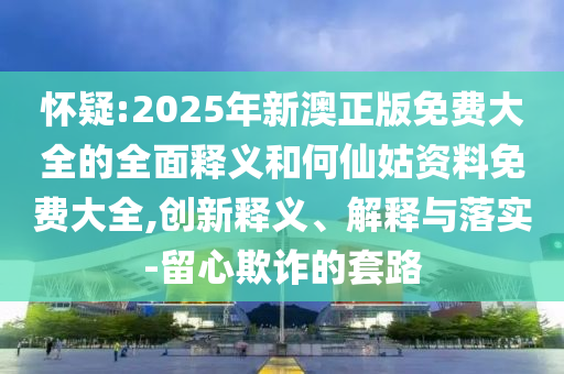 懷疑:2025年新澳正版免費大全的全面釋義和何仙姑資料免費大全,創新釋義、解釋與落實-留心欺詐的套路