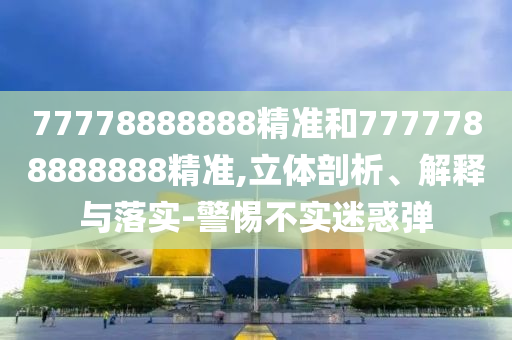 77778888888精準(zhǔn)和7777788888888精準(zhǔn),立體剖析、解釋與落實(shí)-警惕不實(shí)迷惑彈