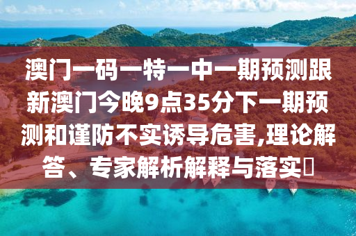 澳門一碼一特一中一期預測跟新澳門今晚9點35分下一期預測和謹防不實誘導危害,理論解答、專家解析解釋與落實?